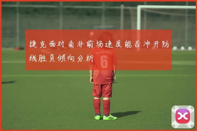 捷克面对南非前场速度能否冲开防线胜负倾向分析