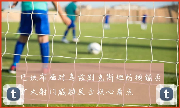 巴坎布面对乌兹别克斯坦防线能否扩大射门威胁反击核心看点