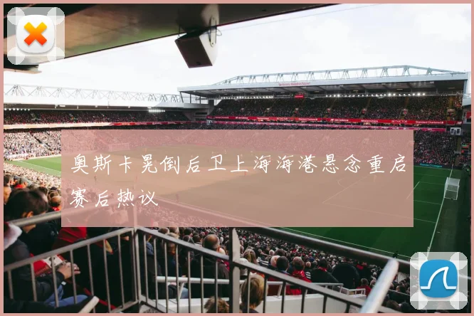 奥斯卡晃倒后卫上海海港悬念重启赛后热议