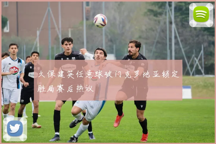 久保建英任意球破门克罗地亚锁定胜局赛后热议