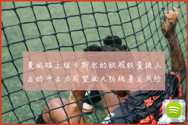 曼城碰上纽卡斯尔的欧冠较量换人后的冲击力有望放大防线身后风险