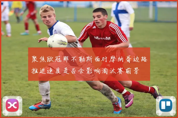 聚焦欧冠那不勒斯面对摩纳哥边路推进速度是否会影响淘汰赛前景