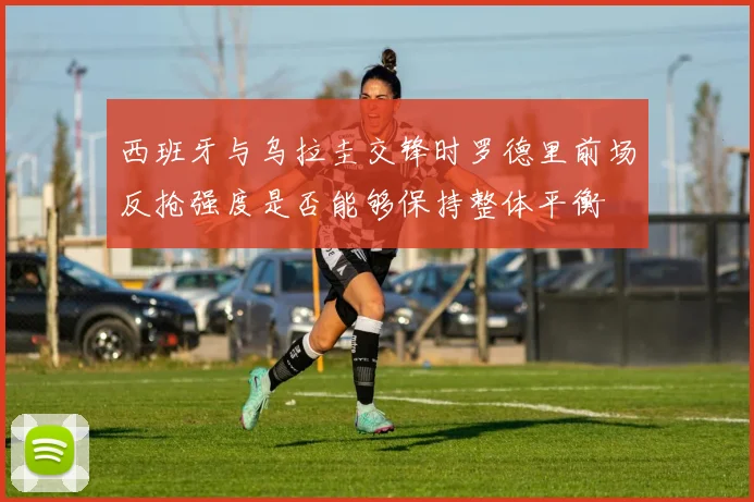 西班牙与乌拉圭交锋时罗德里前场反抢强度是否能够保持整体平衡