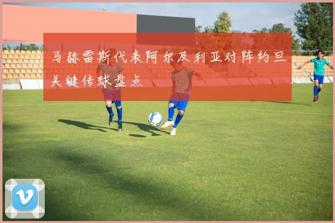 马赫雷斯代表阿尔及利亚对阵约旦关键传球盘点