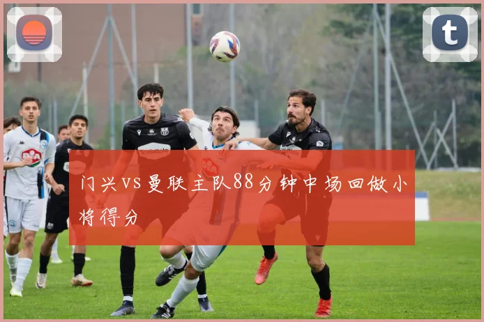 门兴vs曼联主队88分钟中场回做小将得分