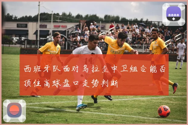 西班牙队面对乌拉圭中卫组合能否顶住高球盘口走势判断