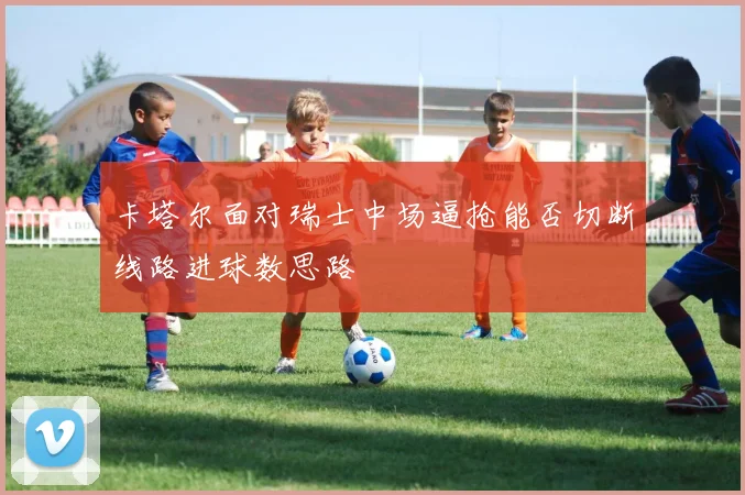 卡塔尔面对瑞士中场逼抢能否切断线路进球数思路
