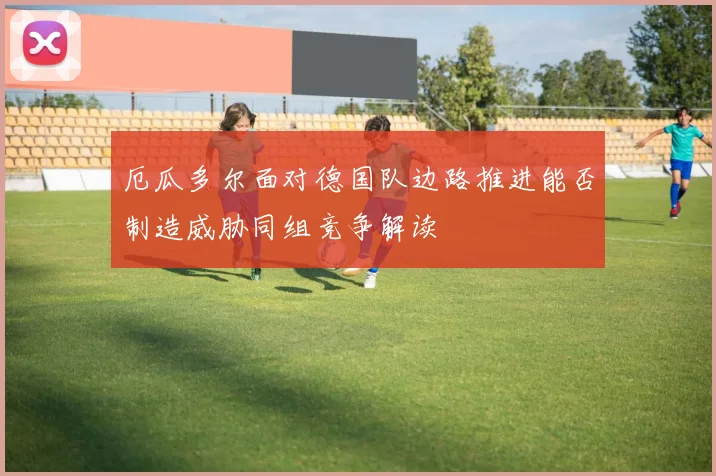 厄瓜多尔面对德国队边路推进能否制造威胁同组竞争解读