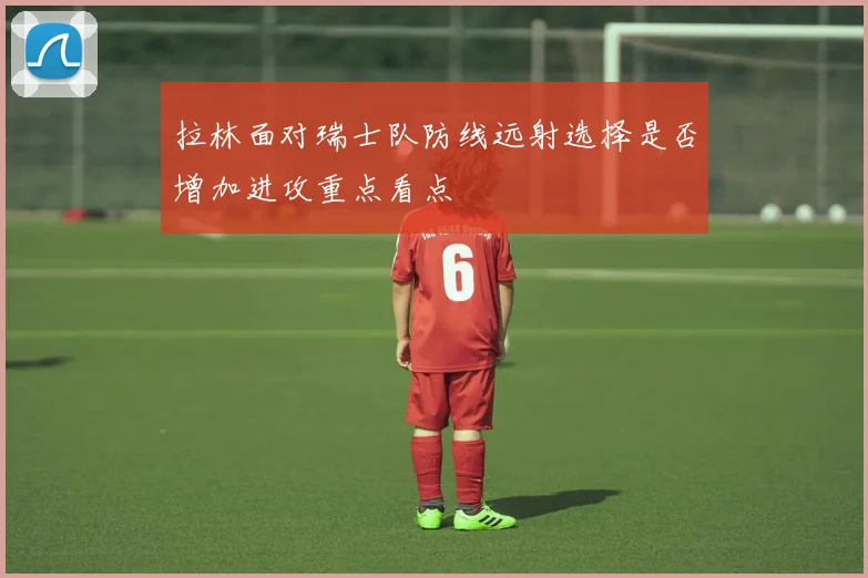 拉林面对瑞士队防线远射选择是否增加进攻重点看点
