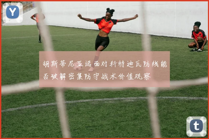 胡斯蒂尼亚诺面对科特迪瓦防线能否破解密集防守战术价值观察