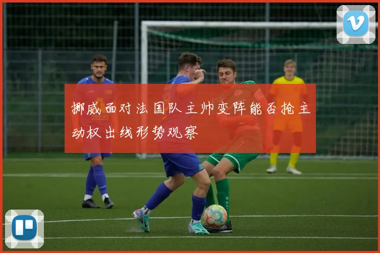 挪威面对法国队主帅变阵能否抢主动权出线形势观察