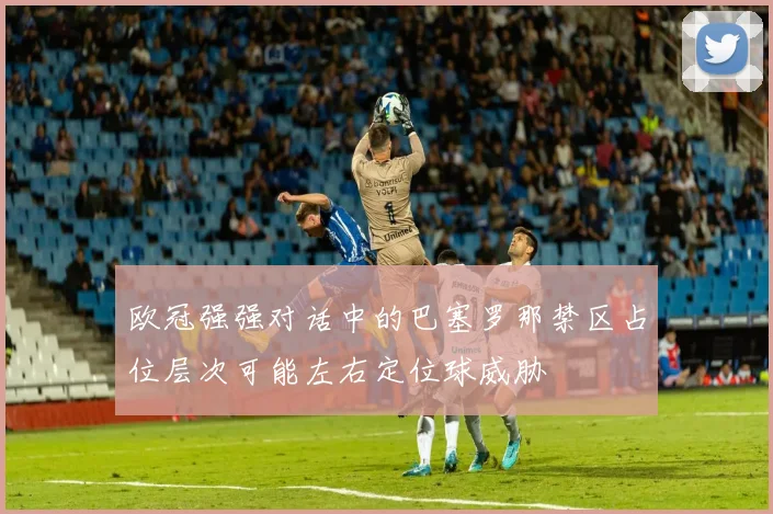 欧冠强强对话中的巴塞罗那禁区占位层次可能左右定位球威胁