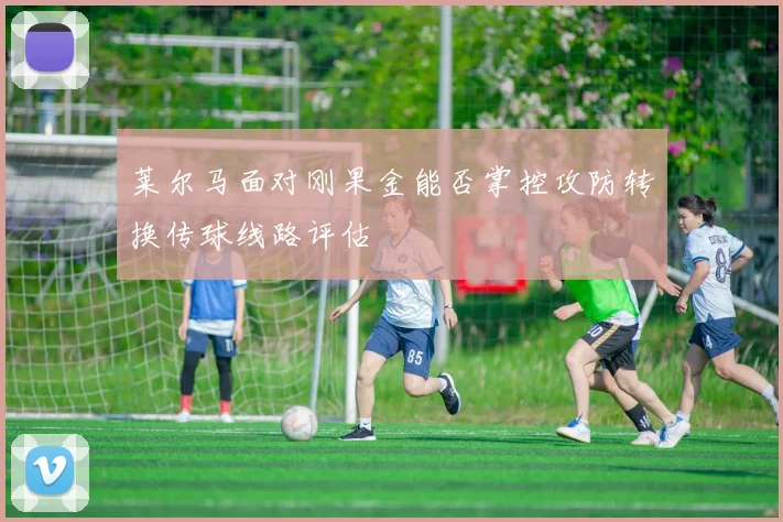 莱尔马面对刚果金能否掌控攻防转换传球线路评估