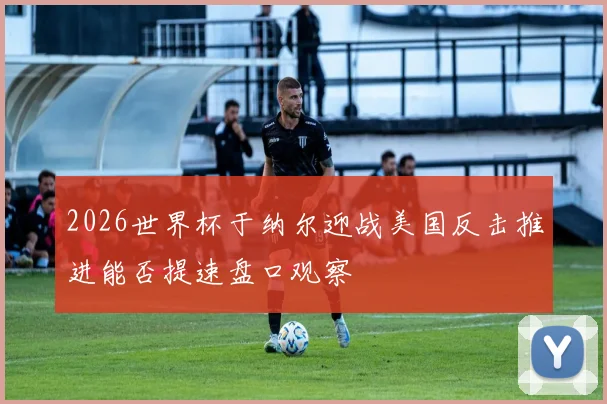 2026世界杯于纳尔迎战美国反击推进能否提速盘口观察