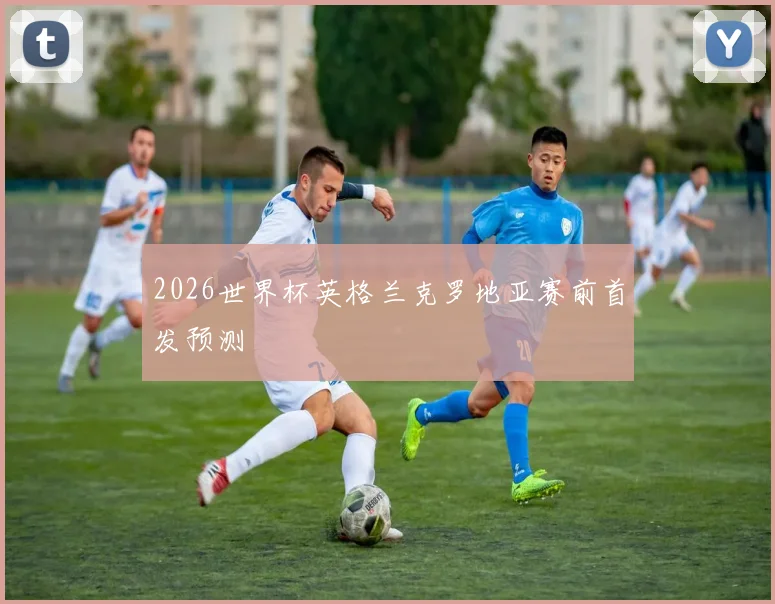 2026世界杯英格兰克罗地亚赛前首发预测
