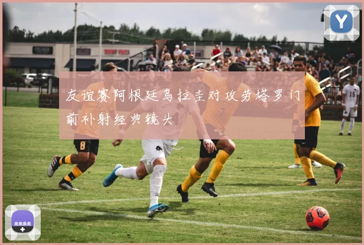 友谊赛阿根廷乌拉圭对攻劳塔罗门前补射经典镜头