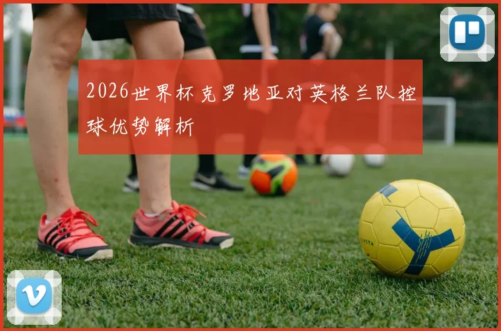 2026世界杯克罗地亚对英格兰队控球优势解析
