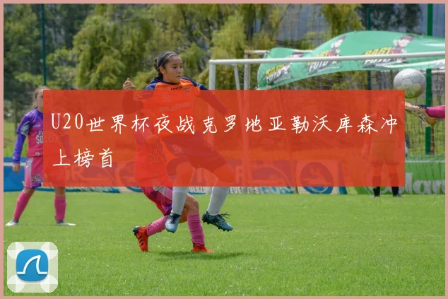 U20世界杯夜战克罗地亚勒沃库森冲上榜首