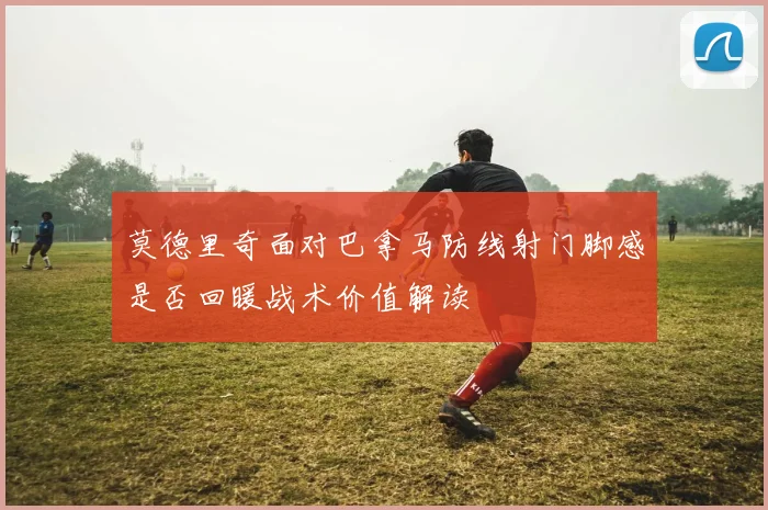 莫德里奇面对巴拿马防线射门脚感是否回暖战术价值解读