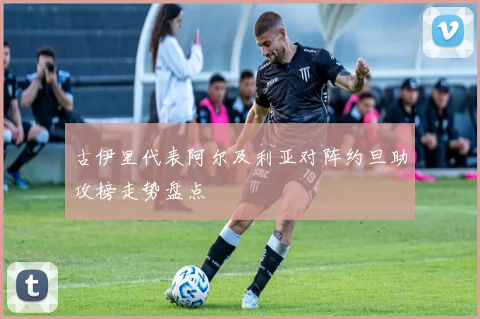 古伊里代表阿尔及利亚对阵约旦助攻榜走势盘点