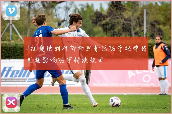 J组奥地利对阵约旦禁区防守纪律将直接影响防守转换效率