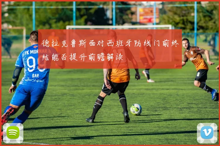 德拉克鲁斯面对西班牙防线门前终结能否提升前瞻解读