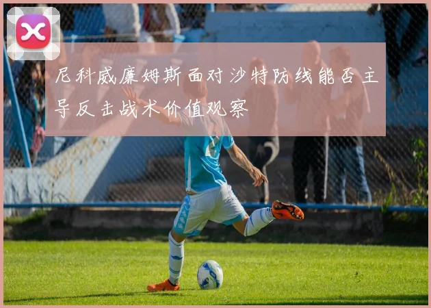 尼科威廉姆斯面对沙特防线能否主导反击战术价值观察