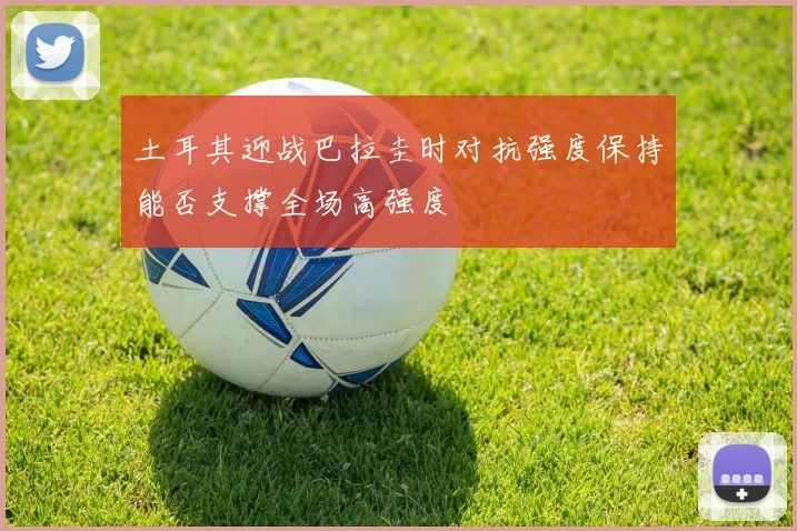 土耳其迎战巴拉圭时对抗强度保持能否支撑全场高强度