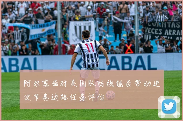 阿尔塞面对美国队防线能否带动进攻节奏边路任务评估