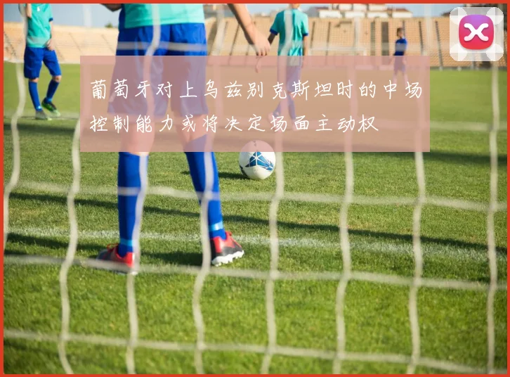 葡萄牙对上乌兹别克斯坦时的中场控制能力或将决定场面主动权