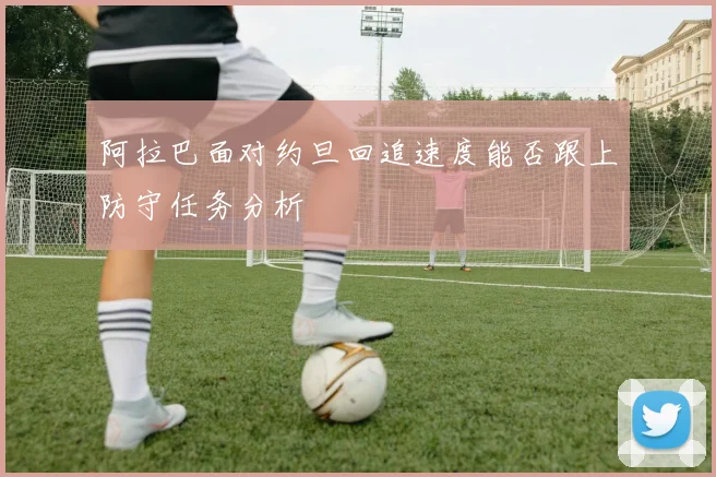 阿拉巴面对约旦回追速度能否跟上防守任务分析