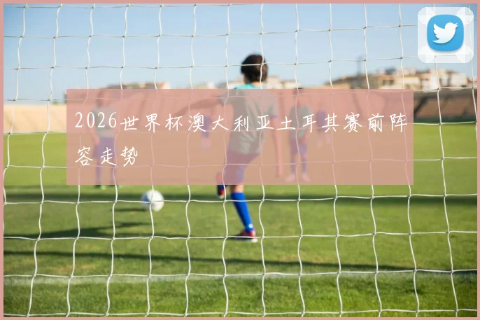 2026世界杯澳大利亚土耳其赛前阵容走势