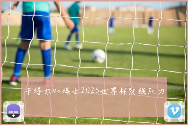 卡塔尔vs瑞士2026世界杯防线压力
