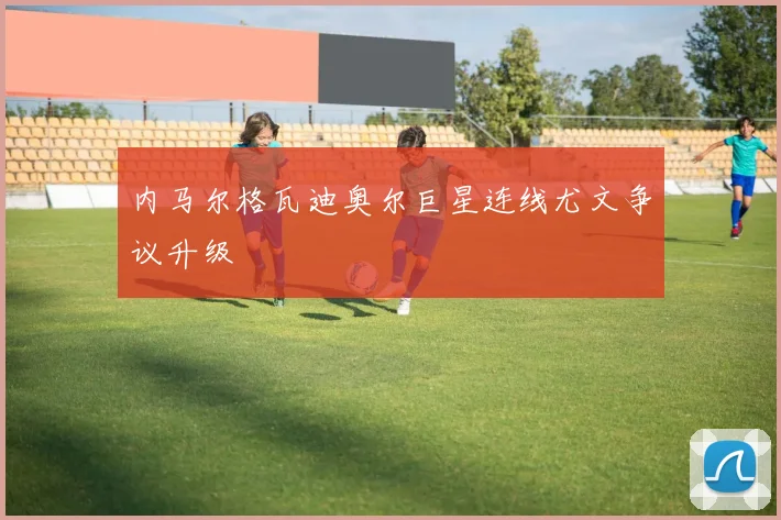 内马尔格瓦迪奥尔巨星连线尤文争议升级