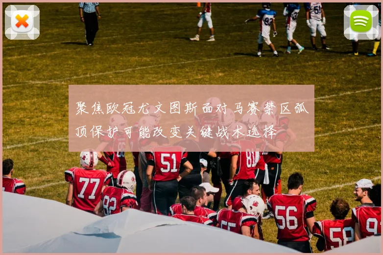 聚焦欧冠尤文图斯面对马赛禁区弧顶保护可能改变关键战术选择
