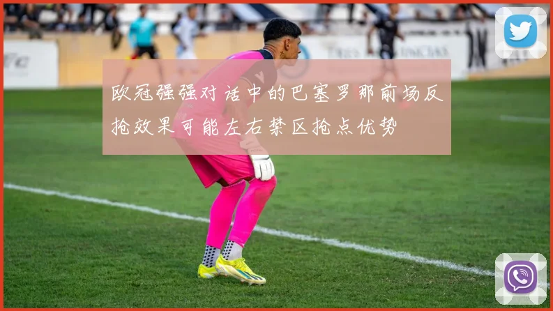 欧冠强强对话中的巴塞罗那前场反抢效果可能左右禁区抢点优势