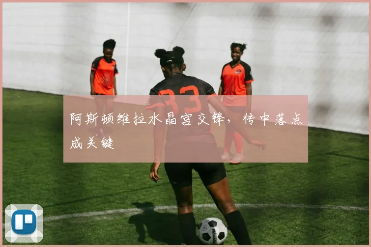 阿斯顿维拉水晶宫交锋，传中落点成关键