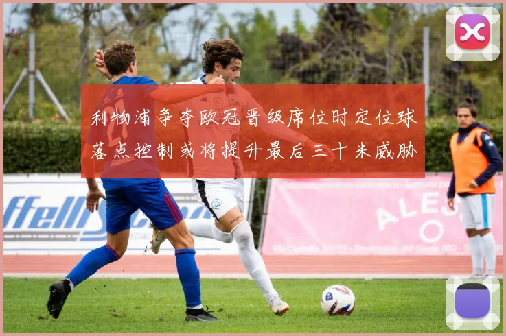 利物浦争夺欧冠晋级席位时定位球落点控制或将提升最后三十米威胁
