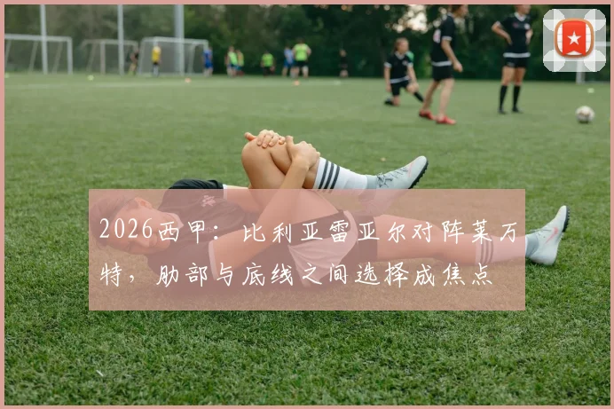 2026西甲:比利亚雷亚尔对阵莱万特,肋部与底线之间选择成焦点