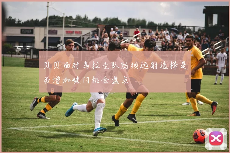 贝贝面对乌拉圭队防线远射选择是否增加破门机会盘点