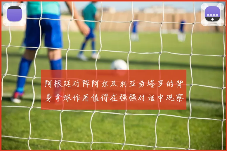 阿根廷对阵阿尔及利亚劳塔罗的背身拿球作用值得在强强对话中观察